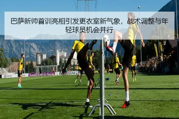 巴萨新帅首训亮相引发更衣室新气象，战术调整与年轻球员机会并行